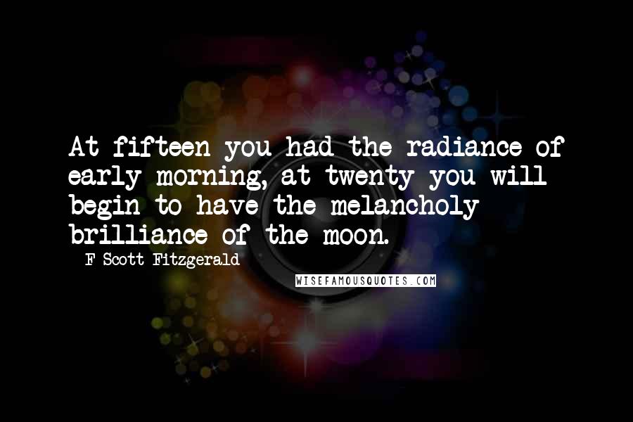 F Scott Fitzgerald Quotes: At fifteen you had the radiance of early morning, at twenty you will begin to have the melancholy brilliance of the moon.