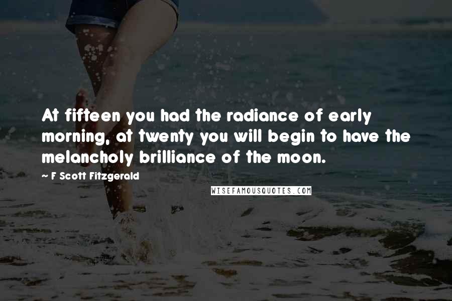F Scott Fitzgerald Quotes: At fifteen you had the radiance of early morning, at twenty you will begin to have the melancholy brilliance of the moon.