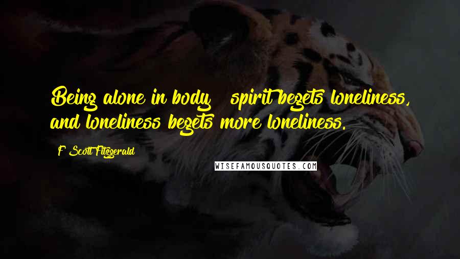 F Scott Fitzgerald Quotes: Being alone in body & spirit begets loneliness, and loneliness begets more loneliness.