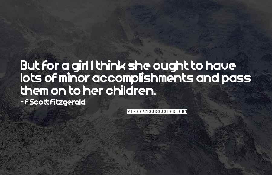 F Scott Fitzgerald Quotes: But for a girl I think she ought to have lots of minor accomplishments and pass them on to her children.