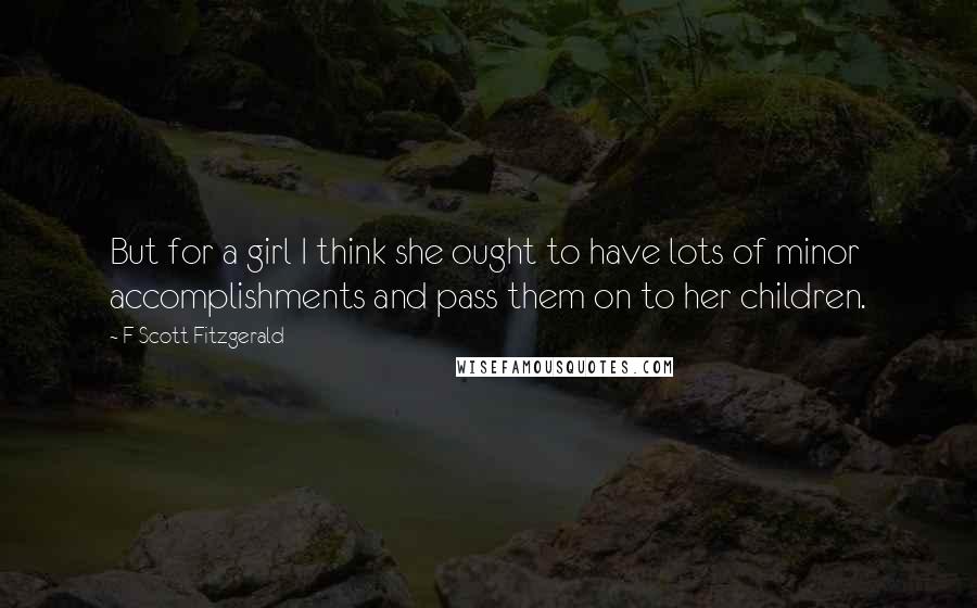 F Scott Fitzgerald Quotes: But for a girl I think she ought to have lots of minor accomplishments and pass them on to her children.