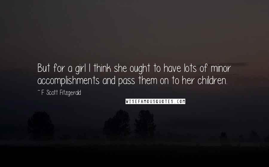 F Scott Fitzgerald Quotes: But for a girl I think she ought to have lots of minor accomplishments and pass them on to her children.