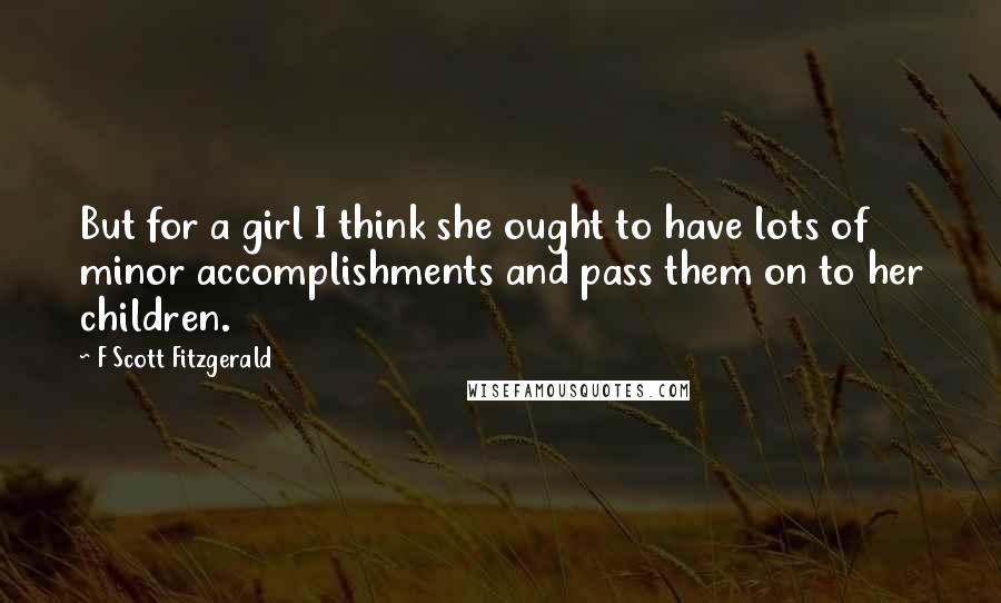 F Scott Fitzgerald Quotes: But for a girl I think she ought to have lots of minor accomplishments and pass them on to her children.