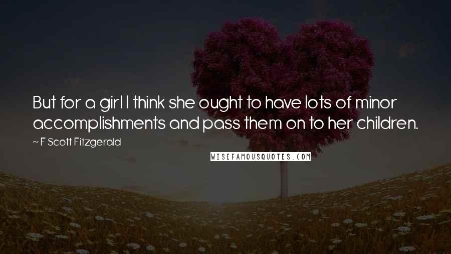 F Scott Fitzgerald Quotes: But for a girl I think she ought to have lots of minor accomplishments and pass them on to her children.