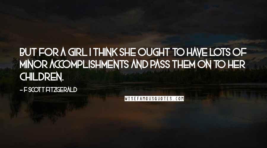 F Scott Fitzgerald Quotes: But for a girl I think she ought to have lots of minor accomplishments and pass them on to her children.
