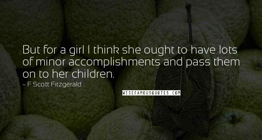 F Scott Fitzgerald Quotes: But for a girl I think she ought to have lots of minor accomplishments and pass them on to her children.