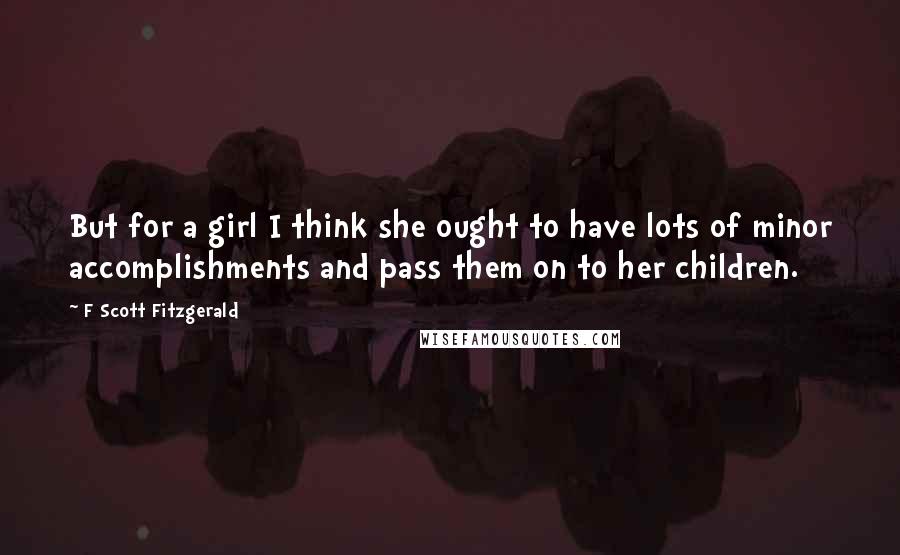 F Scott Fitzgerald Quotes: But for a girl I think she ought to have lots of minor accomplishments and pass them on to her children.