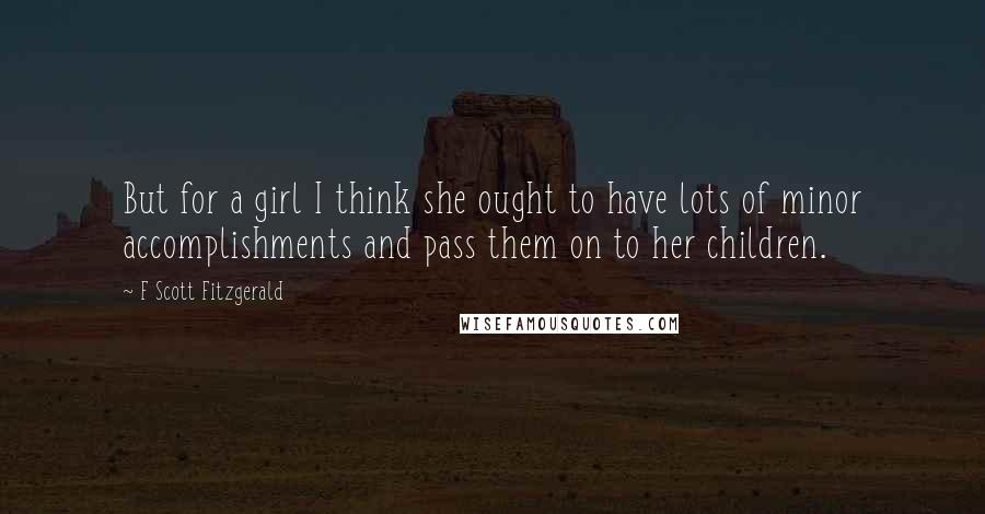 F Scott Fitzgerald Quotes: But for a girl I think she ought to have lots of minor accomplishments and pass them on to her children.