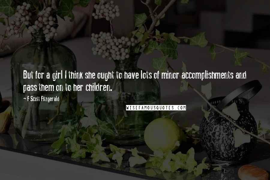 F Scott Fitzgerald Quotes: But for a girl I think she ought to have lots of minor accomplishments and pass them on to her children.