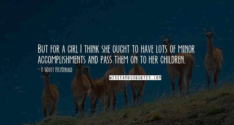 F Scott Fitzgerald Quotes: But for a girl I think she ought to have lots of minor accomplishments and pass them on to her children.