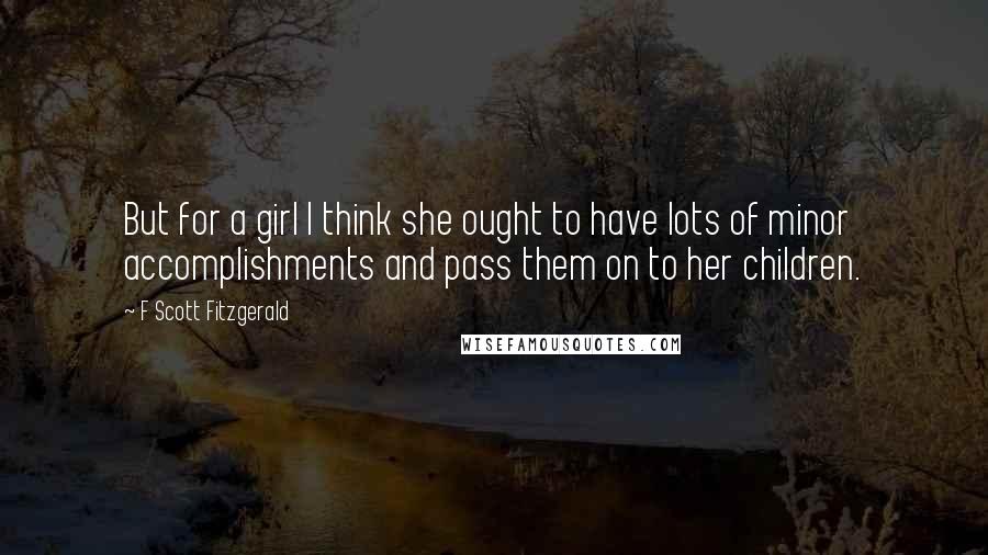 F Scott Fitzgerald Quotes: But for a girl I think she ought to have lots of minor accomplishments and pass them on to her children.