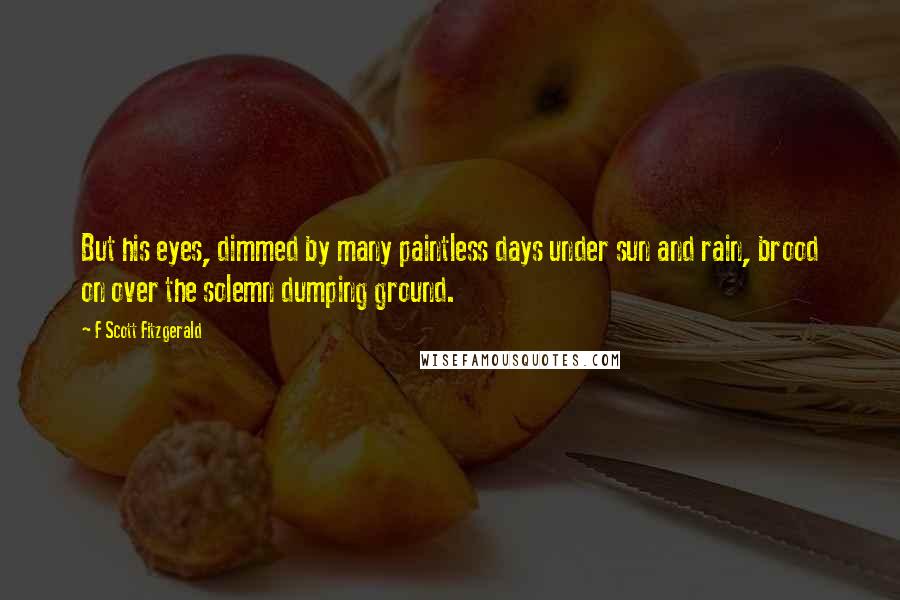 F Scott Fitzgerald Quotes: But his eyes, dimmed by many paintless days under sun and rain, brood on over the solemn dumping ground.