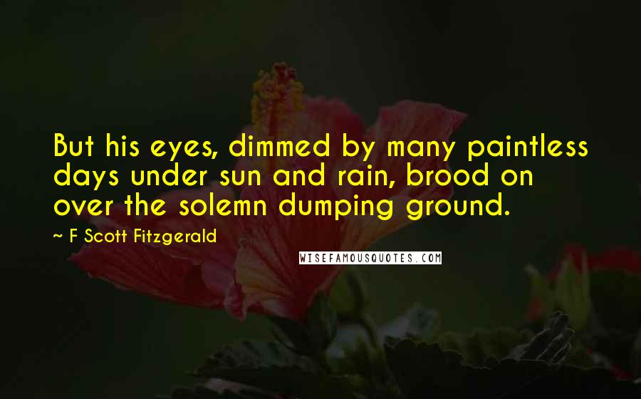 F Scott Fitzgerald Quotes: But his eyes, dimmed by many paintless days under sun and rain, brood on over the solemn dumping ground.