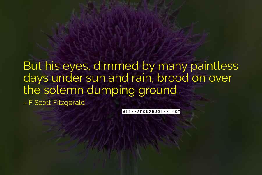 F Scott Fitzgerald Quotes: But his eyes, dimmed by many paintless days under sun and rain, brood on over the solemn dumping ground.