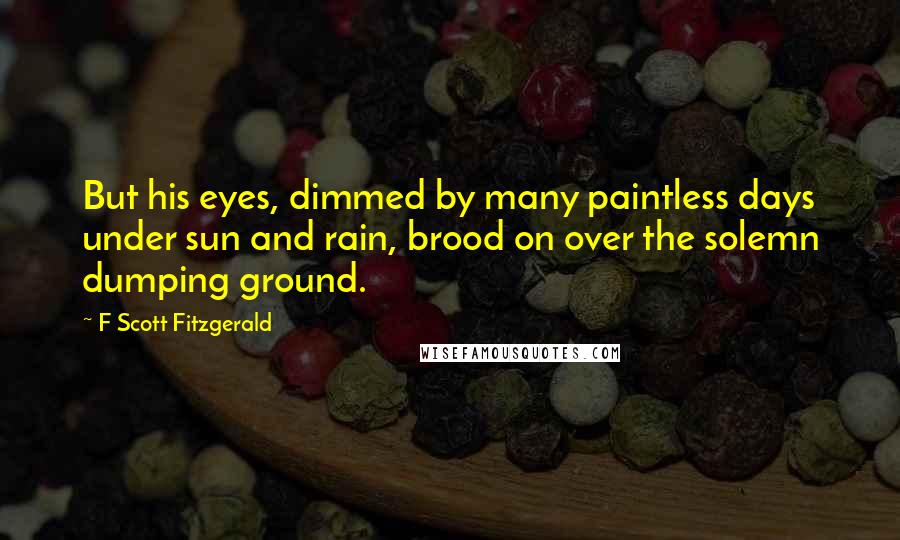 F Scott Fitzgerald Quotes: But his eyes, dimmed by many paintless days under sun and rain, brood on over the solemn dumping ground.