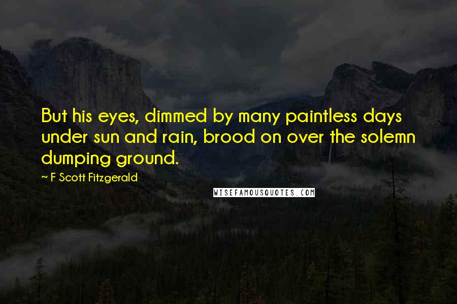 F Scott Fitzgerald Quotes: But his eyes, dimmed by many paintless days under sun and rain, brood on over the solemn dumping ground.