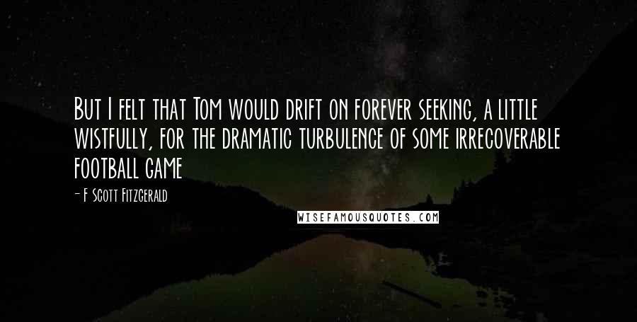 F Scott Fitzgerald Quotes: But I felt that Tom would drift on forever seeking, a little wistfully, for the dramatic turbulence of some irrecoverable football game