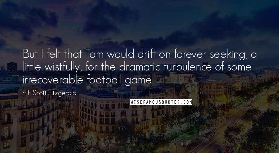 F Scott Fitzgerald Quotes: But I felt that Tom would drift on forever seeking, a little wistfully, for the dramatic turbulence of some irrecoverable football game