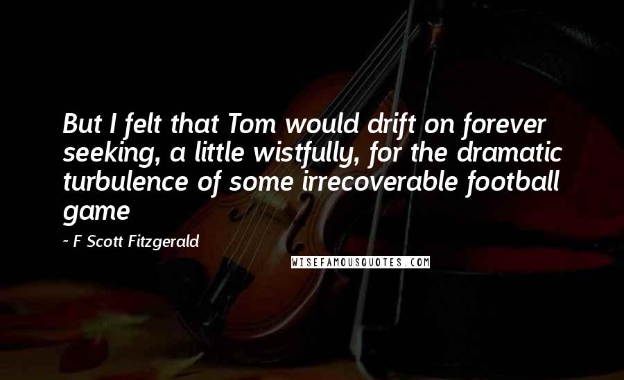 F Scott Fitzgerald Quotes: But I felt that Tom would drift on forever seeking, a little wistfully, for the dramatic turbulence of some irrecoverable football game