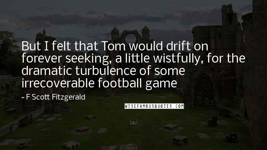 F Scott Fitzgerald Quotes: But I felt that Tom would drift on forever seeking, a little wistfully, for the dramatic turbulence of some irrecoverable football game