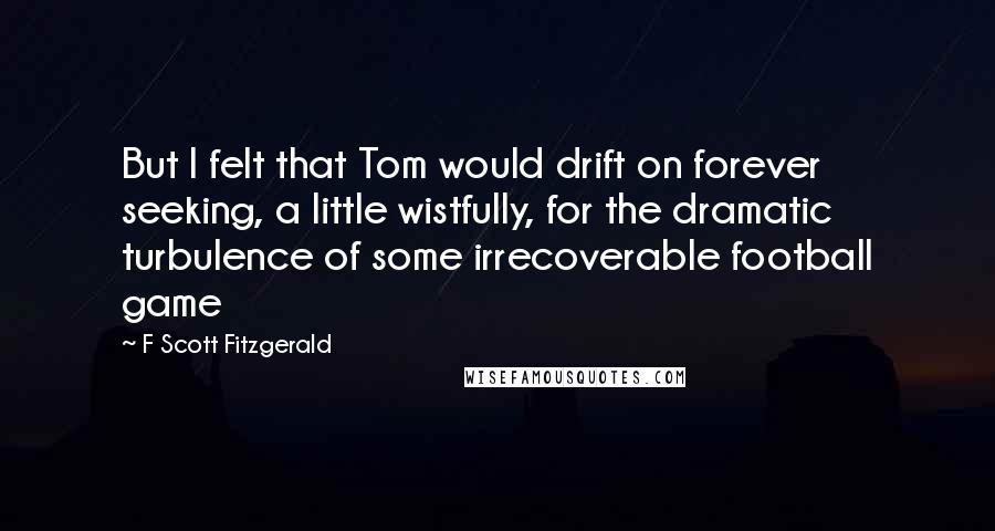 F Scott Fitzgerald Quotes: But I felt that Tom would drift on forever seeking, a little wistfully, for the dramatic turbulence of some irrecoverable football game