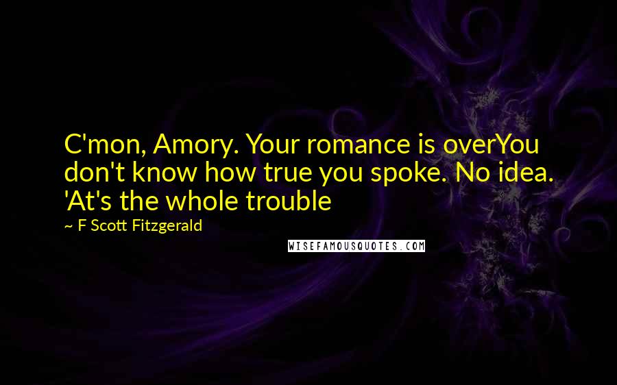F Scott Fitzgerald Quotes: C'mon, Amory. Your romance is overYou don't know how true you spoke. No idea. 'At's the whole trouble