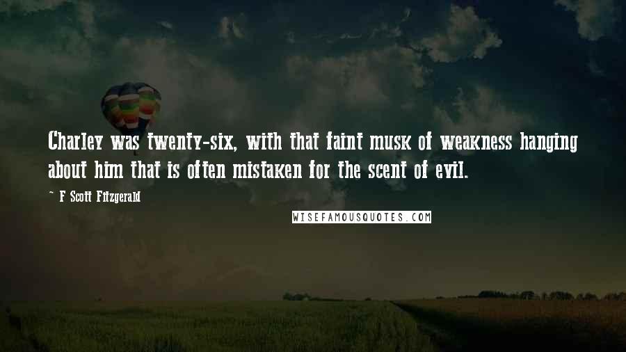 F Scott Fitzgerald Quotes: Charley was twenty-six, with that faint musk of weakness hanging about him that is often mistaken for the scent of evil.