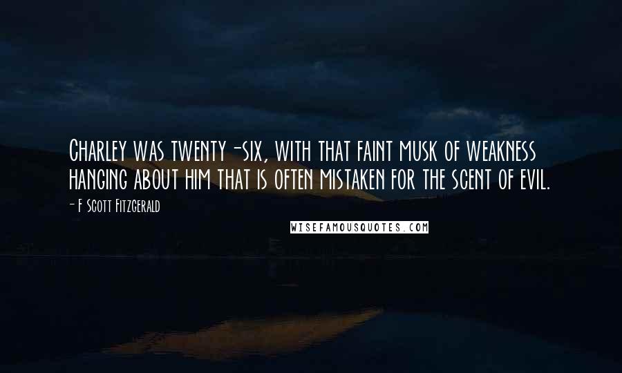 F Scott Fitzgerald Quotes: Charley was twenty-six, with that faint musk of weakness hanging about him that is often mistaken for the scent of evil.