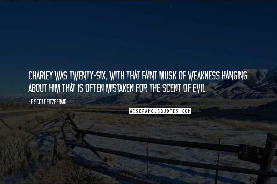 F Scott Fitzgerald Quotes: Charley was twenty-six, with that faint musk of weakness hanging about him that is often mistaken for the scent of evil.