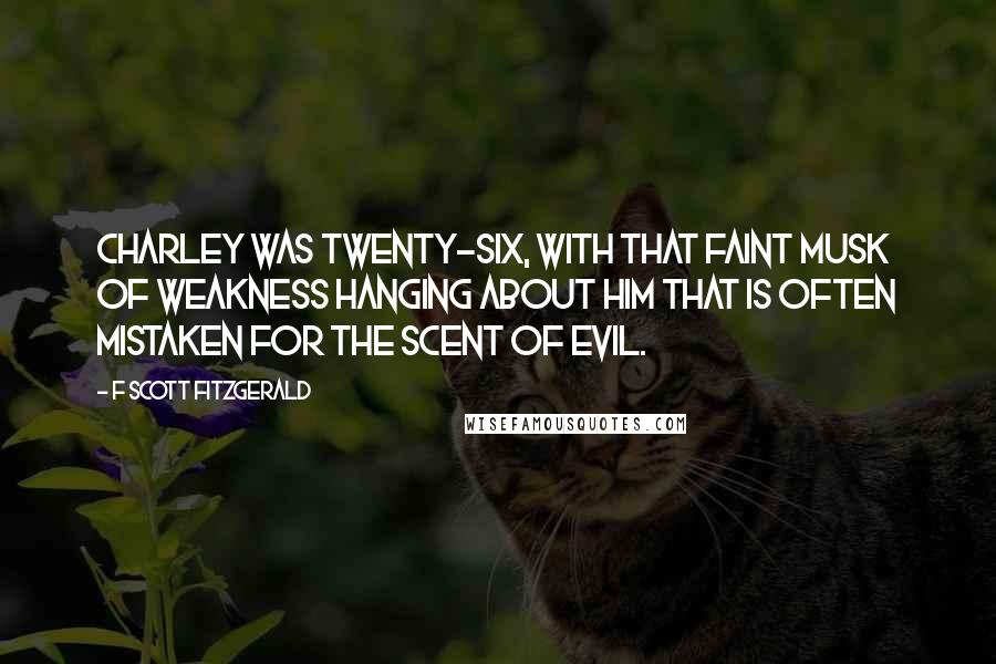 F Scott Fitzgerald Quotes: Charley was twenty-six, with that faint musk of weakness hanging about him that is often mistaken for the scent of evil.