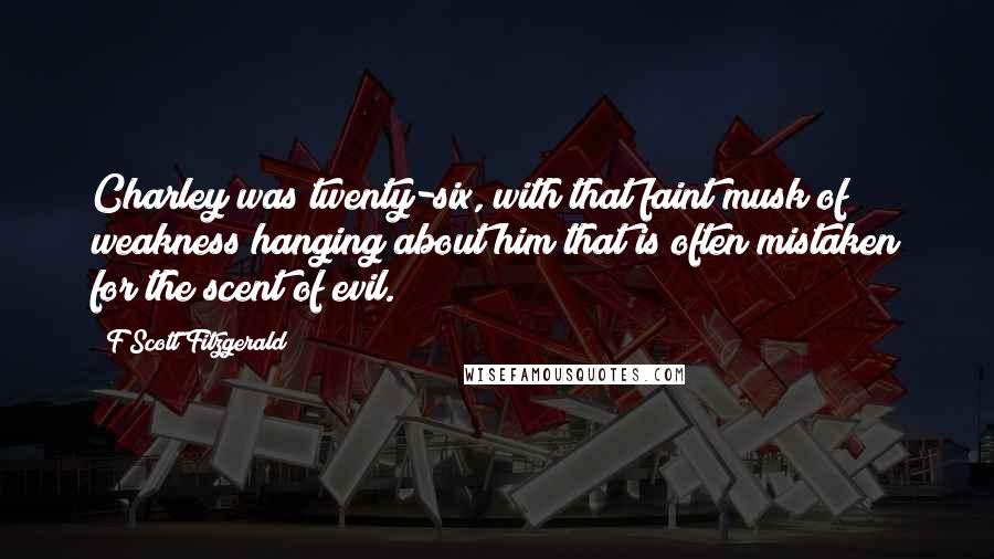 F Scott Fitzgerald Quotes: Charley was twenty-six, with that faint musk of weakness hanging about him that is often mistaken for the scent of evil.