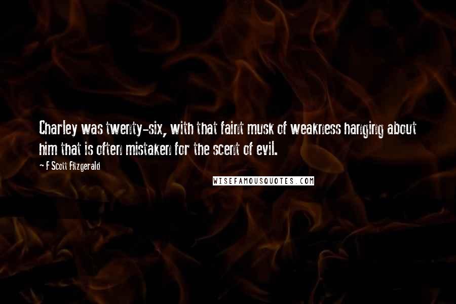 F Scott Fitzgerald Quotes: Charley was twenty-six, with that faint musk of weakness hanging about him that is often mistaken for the scent of evil.