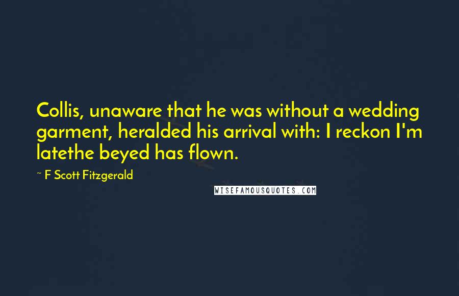 F Scott Fitzgerald Quotes: Collis, unaware that he was without a wedding garment, heralded his arrival with: I reckon I'm latethe beyed has flown.