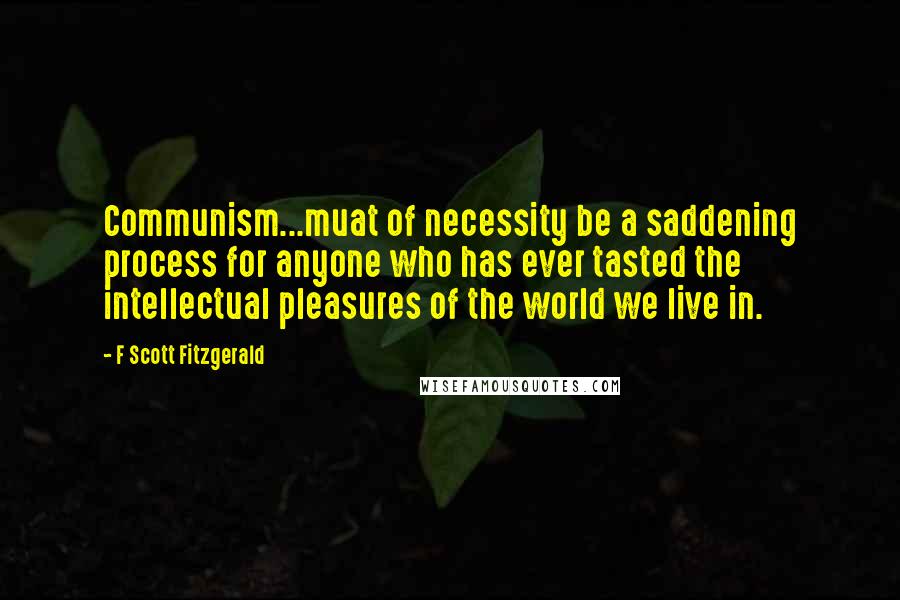 F Scott Fitzgerald Quotes: Communism...muat of necessity be a saddening process for anyone who has ever tasted the intellectual pleasures of the world we live in.