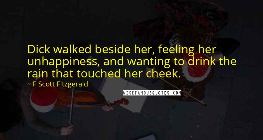 F Scott Fitzgerald Quotes: Dick walked beside her, feeling her unhappiness, and wanting to drink the rain that touched her cheek.