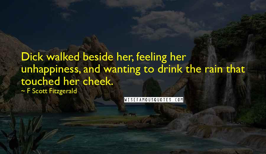 F Scott Fitzgerald Quotes: Dick walked beside her, feeling her unhappiness, and wanting to drink the rain that touched her cheek.