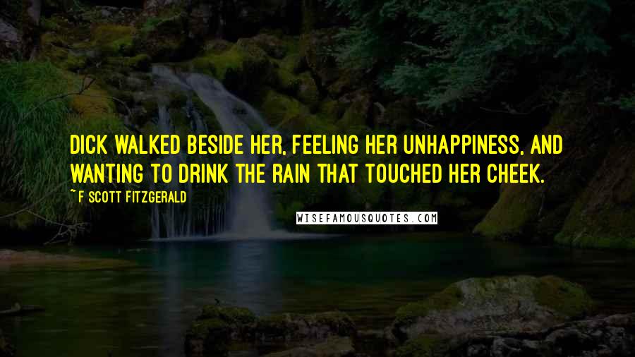 F Scott Fitzgerald Quotes: Dick walked beside her, feeling her unhappiness, and wanting to drink the rain that touched her cheek.