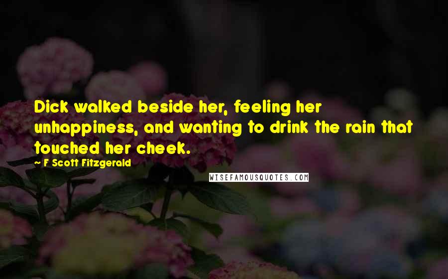 F Scott Fitzgerald Quotes: Dick walked beside her, feeling her unhappiness, and wanting to drink the rain that touched her cheek.