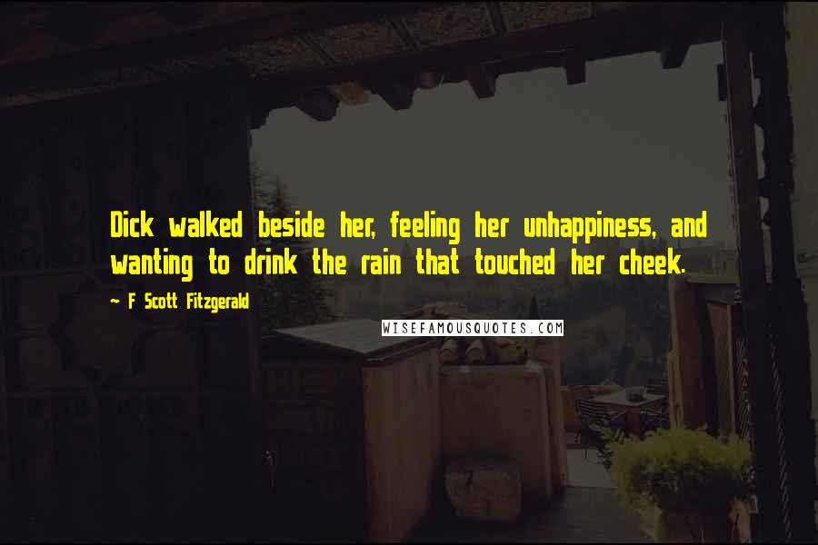 F Scott Fitzgerald Quotes: Dick walked beside her, feeling her unhappiness, and wanting to drink the rain that touched her cheek.
