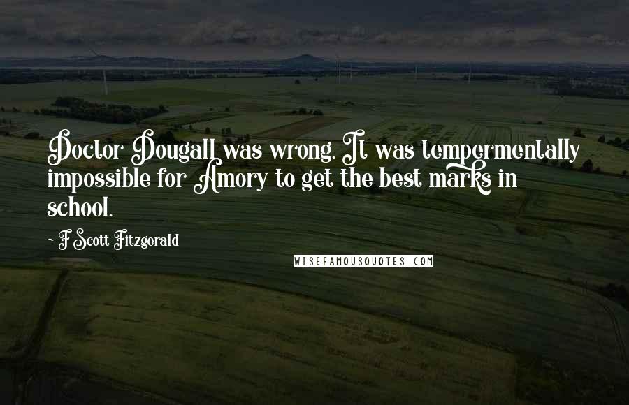 F Scott Fitzgerald Quotes: Doctor Dougall was wrong. It was tempermentally impossible for Amory to get the best marks in school.