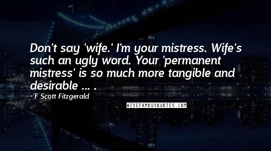 F Scott Fitzgerald Quotes: Don't say 'wife.' I'm your mistress. Wife's such an ugly word. Your 'permanent mistress' is so much more tangible and desirable ... .