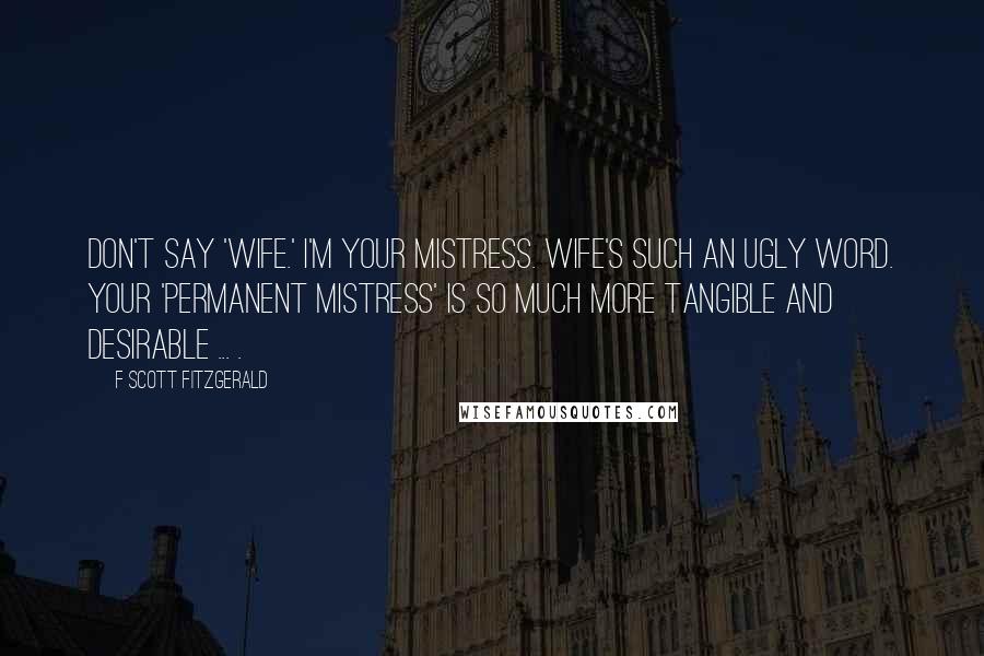 F Scott Fitzgerald Quotes: Don't say 'wife.' I'm your mistress. Wife's such an ugly word. Your 'permanent mistress' is so much more tangible and desirable ... .