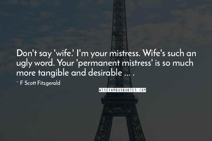 F Scott Fitzgerald Quotes: Don't say 'wife.' I'm your mistress. Wife's such an ugly word. Your 'permanent mistress' is so much more tangible and desirable ... .