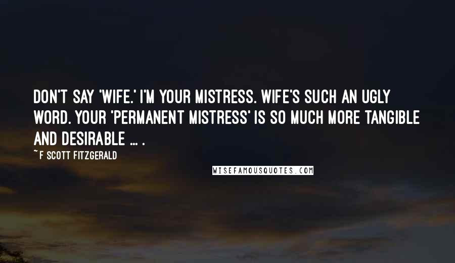 F Scott Fitzgerald Quotes: Don't say 'wife.' I'm your mistress. Wife's such an ugly word. Your 'permanent mistress' is so much more tangible and desirable ... .