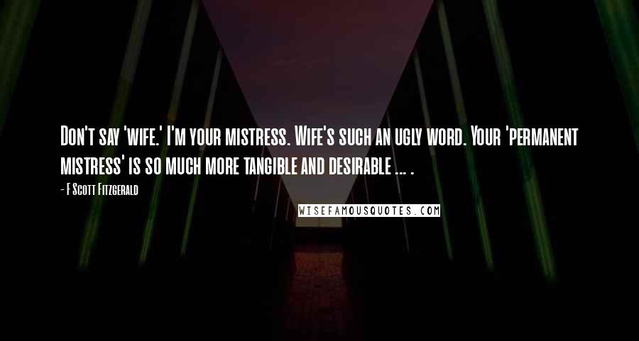 F Scott Fitzgerald Quotes: Don't say 'wife.' I'm your mistress. Wife's such an ugly word. Your 'permanent mistress' is so much more tangible and desirable ... .