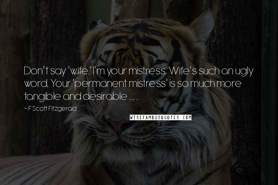 F Scott Fitzgerald Quotes: Don't say 'wife.' I'm your mistress. Wife's such an ugly word. Your 'permanent mistress' is so much more tangible and desirable ... .