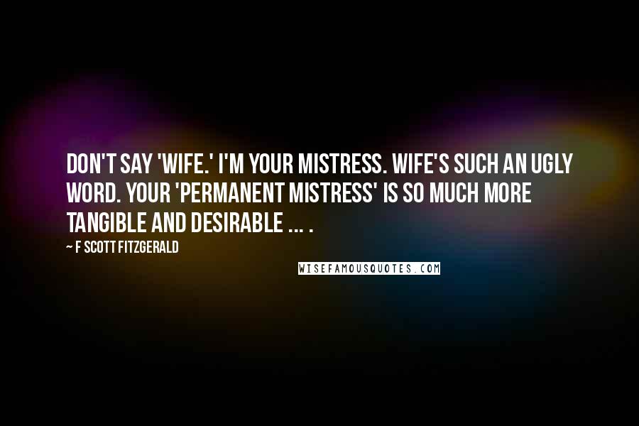F Scott Fitzgerald Quotes: Don't say 'wife.' I'm your mistress. Wife's such an ugly word. Your 'permanent mistress' is so much more tangible and desirable ... .