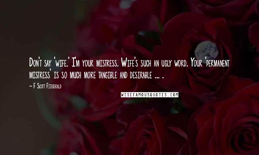 F Scott Fitzgerald Quotes: Don't say 'wife.' I'm your mistress. Wife's such an ugly word. Your 'permanent mistress' is so much more tangible and desirable ... .