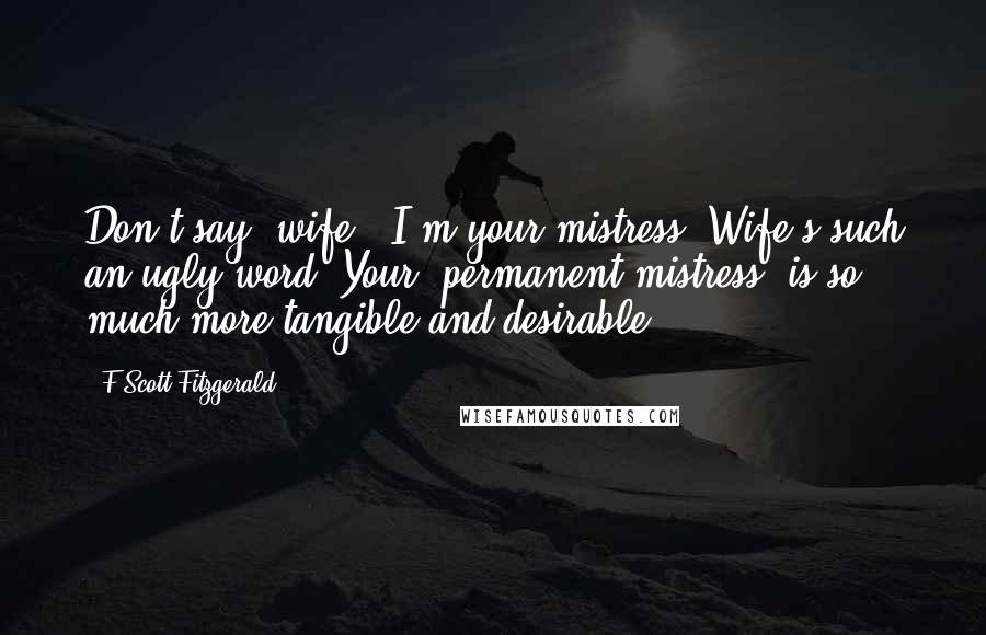 F Scott Fitzgerald Quotes: Don't say 'wife.' I'm your mistress. Wife's such an ugly word. Your 'permanent mistress' is so much more tangible and desirable ... .