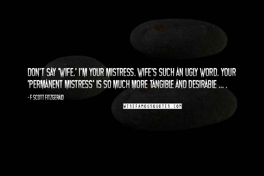 F Scott Fitzgerald Quotes: Don't say 'wife.' I'm your mistress. Wife's such an ugly word. Your 'permanent mistress' is so much more tangible and desirable ... .